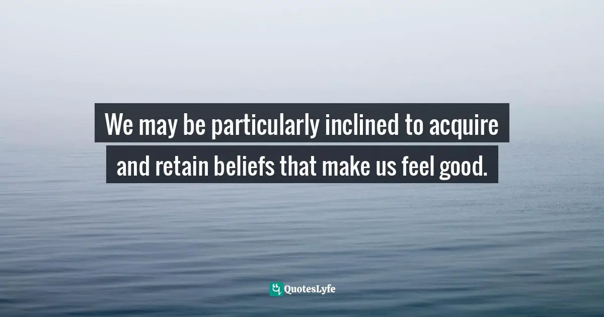 We may be particularly inclined to acquire and retain beliefs that make us feel good.