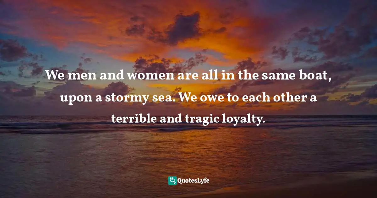 We men and women are all in the same boat, upon a stormy sea. We owe to each other a terrible and tragic loyalty.