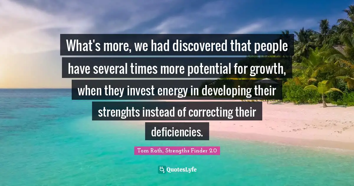 What's more, we had discovered that people have several times more potential for growth, when they invest energy in developing their strenghts instead of correcting their deficiencies.