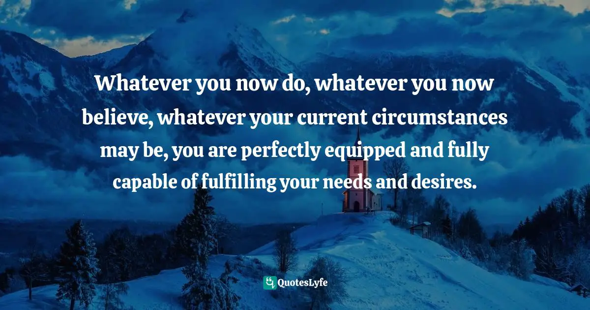 Chris Prentiss Quotes: "Whatever you now do, whatever you now believe, whatever your current circumstances may be, you are perfectly equipped and fully capable of fulfilling your needs and desires."