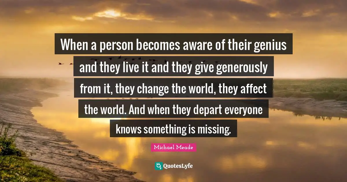 When a person becomes aware of their genius and they live it and they give generously from it, they change the world, they affect the world. And when they depart everyone knows something is missing.