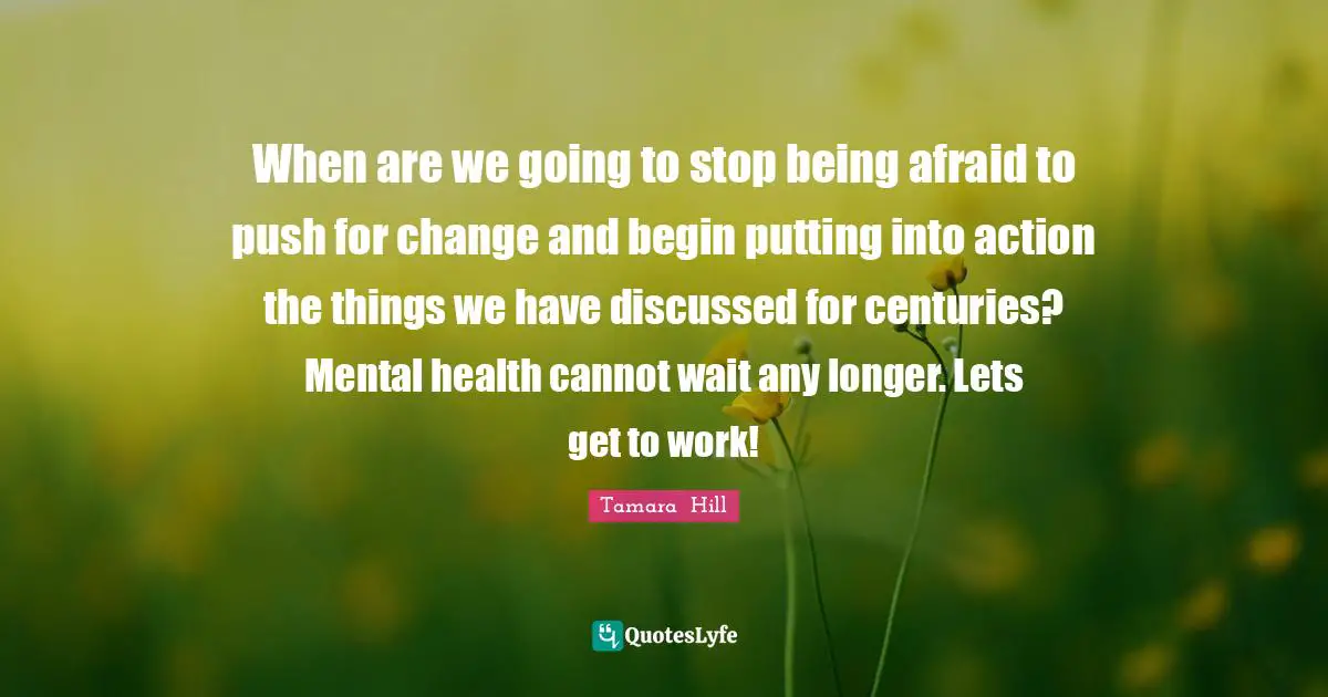 When are we going to stop being afraid to push for change and begin putting into action the things we have discussed for centuries? Mental health cannot wait any longer. Lets get to work!