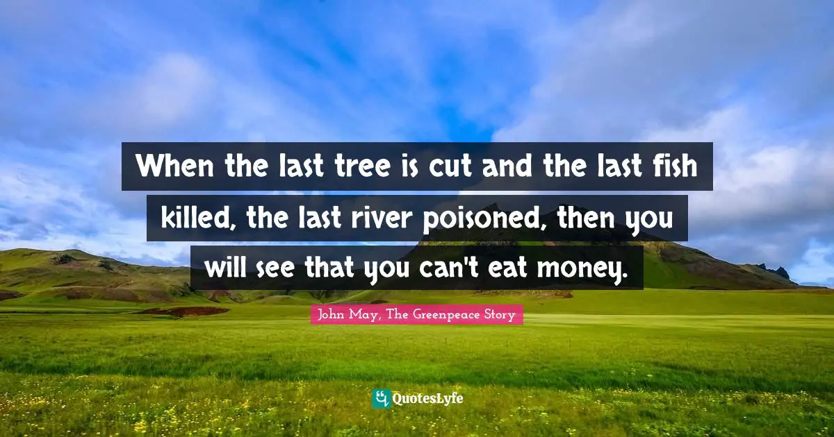 When the last tree is cut and the last fish killed, the last river poisoned, then you will see that you can't eat money.