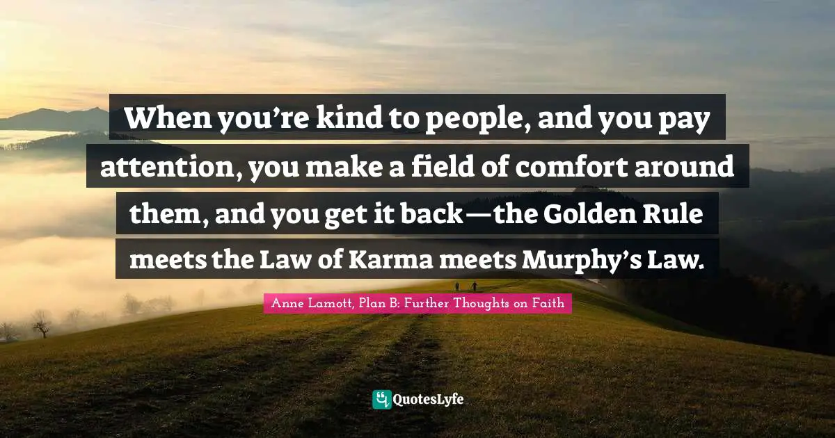 When you’re kind to people, and you pay attention, you make a field of comfort around them, and you get it back—the Golden Rule meets the Law of Karma meets Murphy’s Law.