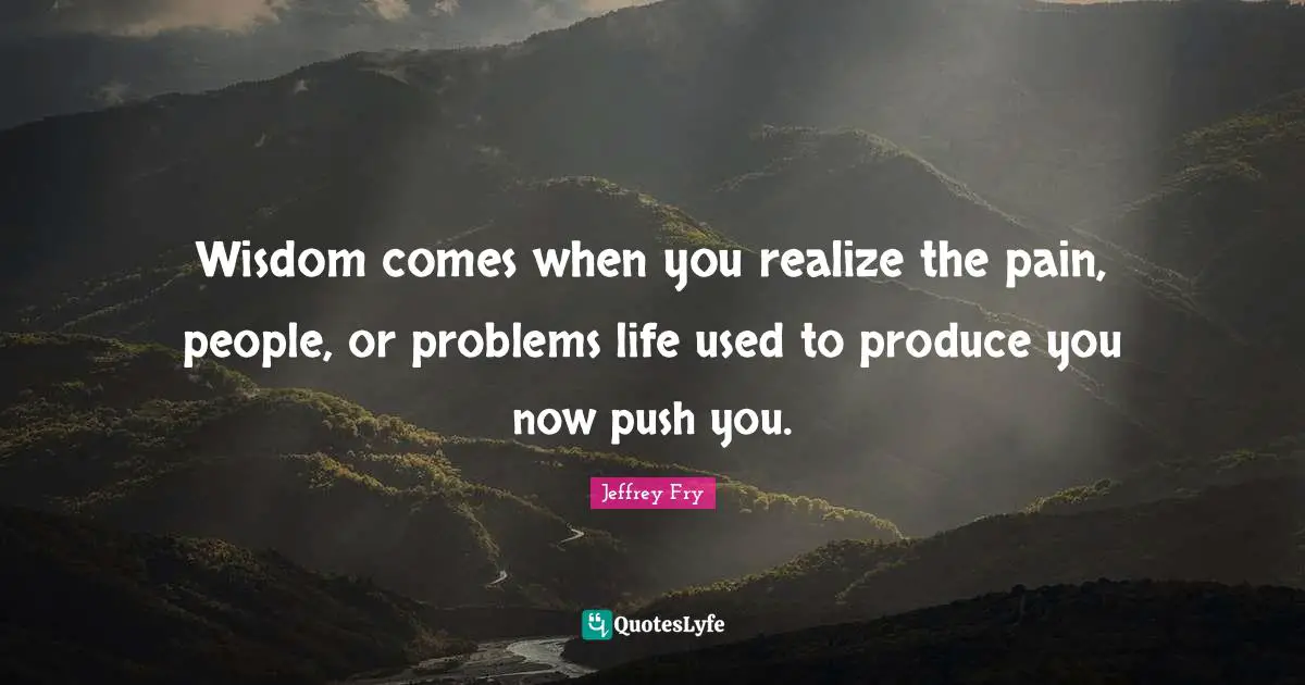 Wisdom comes when you realize the pain, people, or problems life used to produce you now push you.