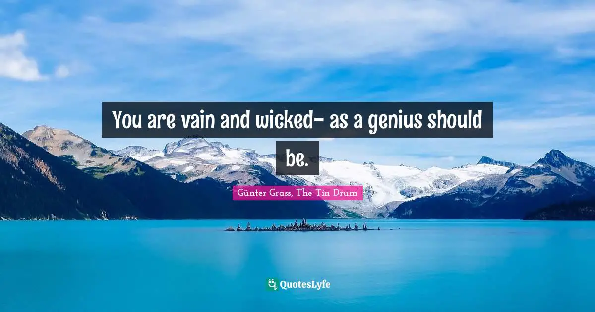You are vain and wicked- as a genius should be.