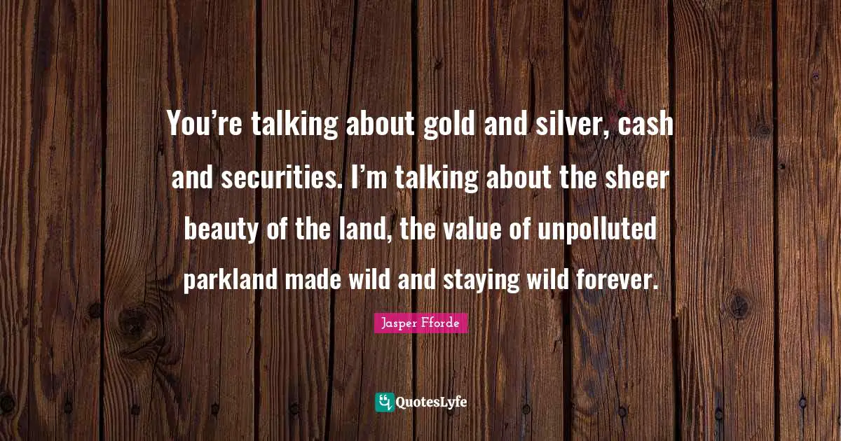 You’re talking about gold and silver, cash and securities. I’m talking about the sheer beauty of the land, the value of unpolluted parkland made wild and staying wild forever.