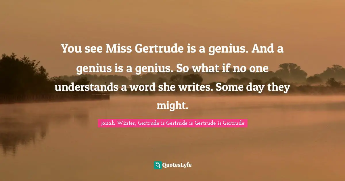 You see Miss Gertrude is a genius. And a genius is a genius. So what if no one understands a word she writes. Some day they might.