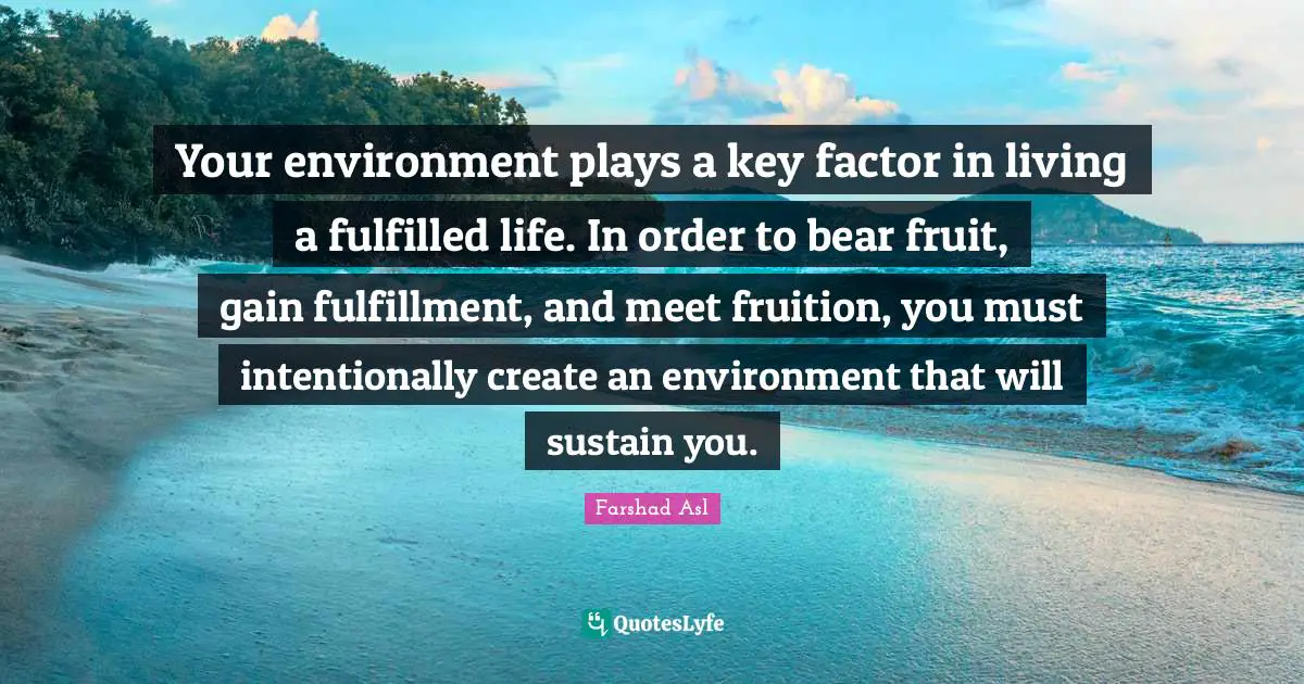 Your environment plays a key factor in living a fulfilled life. In order to bear fruit, gain fulfillment, and meet fruition, you must intentionally create an environment that will sustain you.