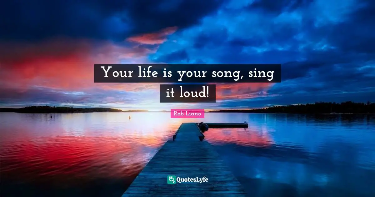 Your life is your song, sing it loud!