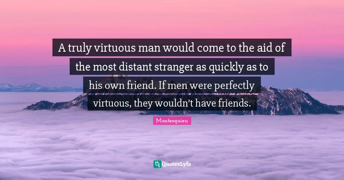 A truly virtuous man would come to the aid of the most distant stranger as quickly as to his own friend. If men were perfectly virtuous, they wouldn’t have friends.