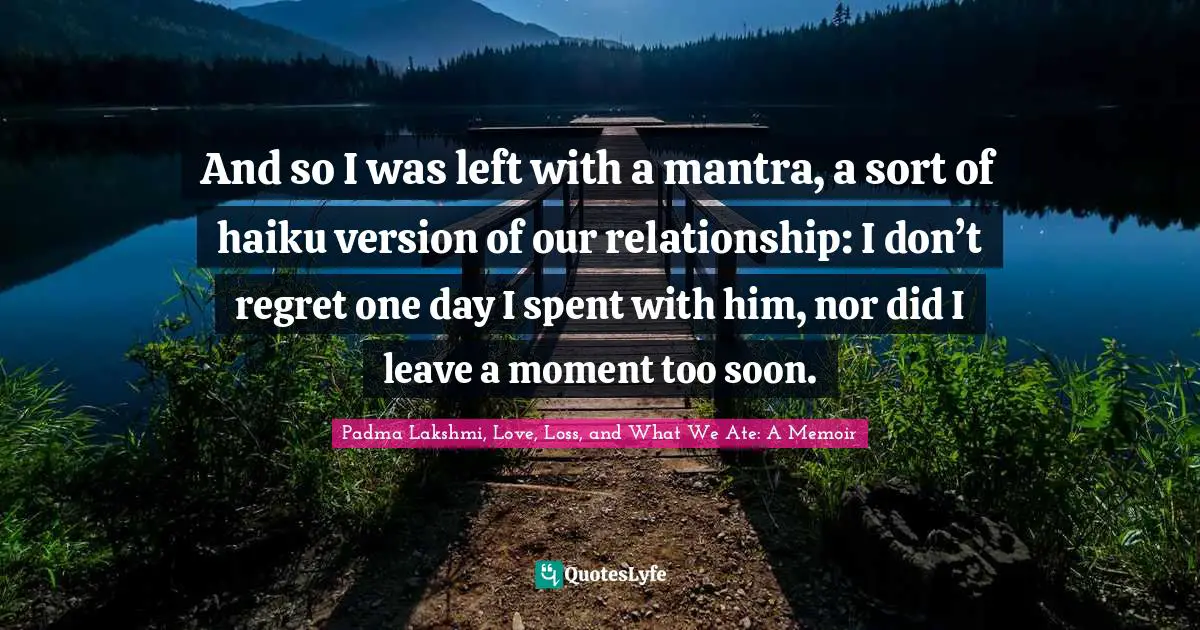 And so I was left with a mantra, a sort of haiku version of our relationship: I don’t regret one day I spent with him, nor did I leave a moment too soon.