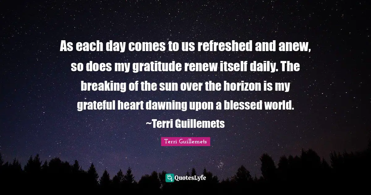 As each day comes to us refreshed and anew, so does my gratitude renew itself daily. The breaking of the sun over the horizon is my grateful heart dawning upon a blessed world. ~Terri Guillemets