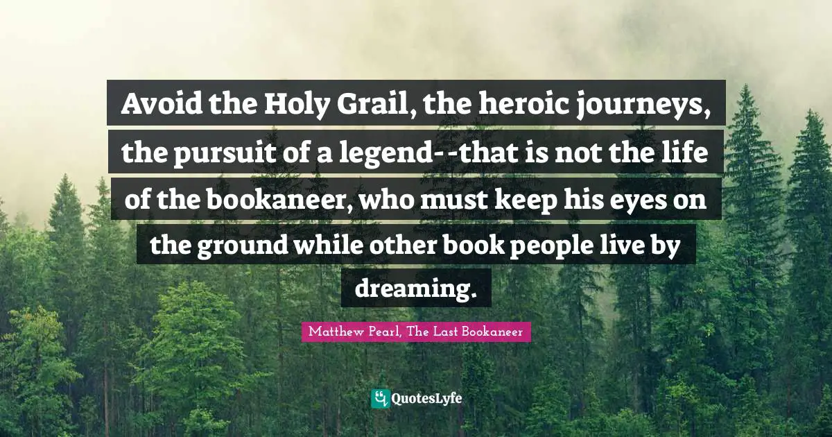 Avoid the Holy Grail, the heroic journeys, the pursuit of a legend--that is not the life of the bookaneer, who must keep his eyes on the ground while other book people live by dreaming.