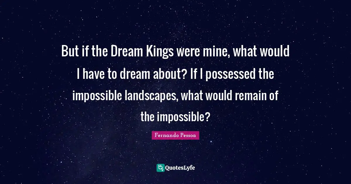 But if the Dream Kings were mine, what would I have to dream about? If I possessed the impossible landscapes, what would remain of the impossible?
