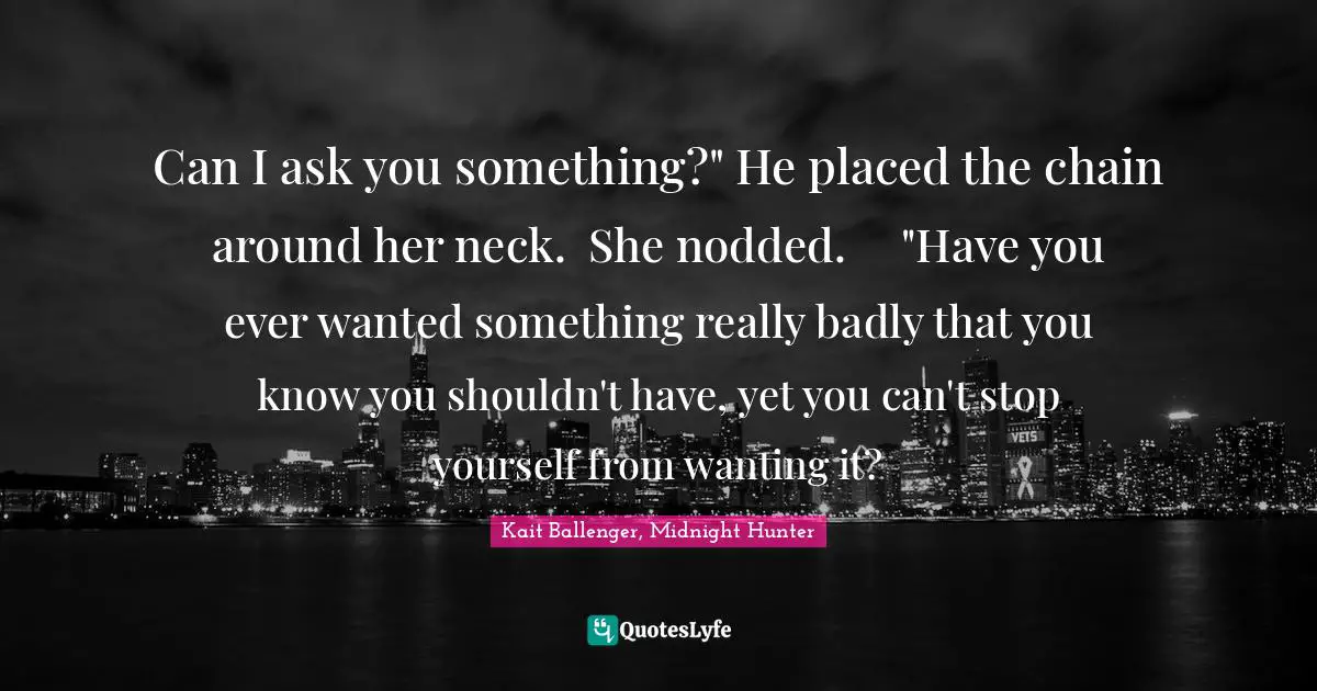 Can I ask you something?" He placed the chain around her neck.	She nodded.	"Have you ever wanted something really badly that you know you shouldn't have, yet you can't stop yourself from wanting it?