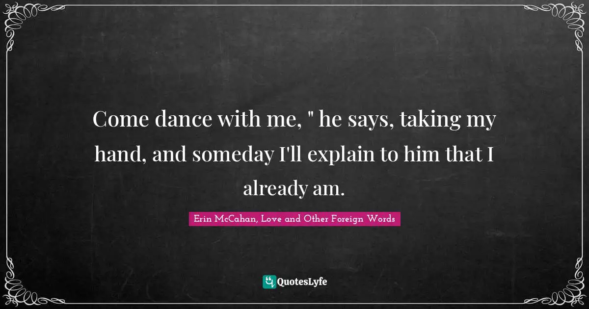 Come dance with me, " he says, taking my hand, and someday I'll explain to him that I already am.