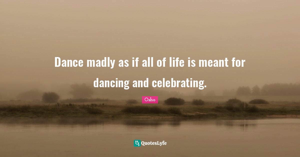 Dance madly as if all of life is meant for dancing and celebrating.