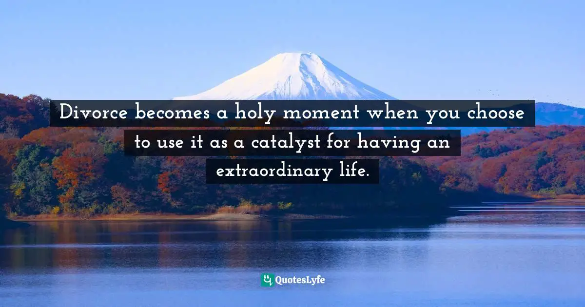 Divorce becomes a holy moment when you choose to use it as a catalyst for having an extraordinary life.