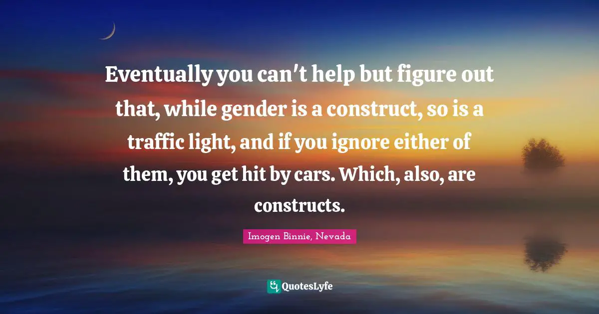 Eventually you can't help but figure out that, while gender is a construct, so is a traffic light, and if you ignore either of them, you get hit by cars. Which, also, are constructs.