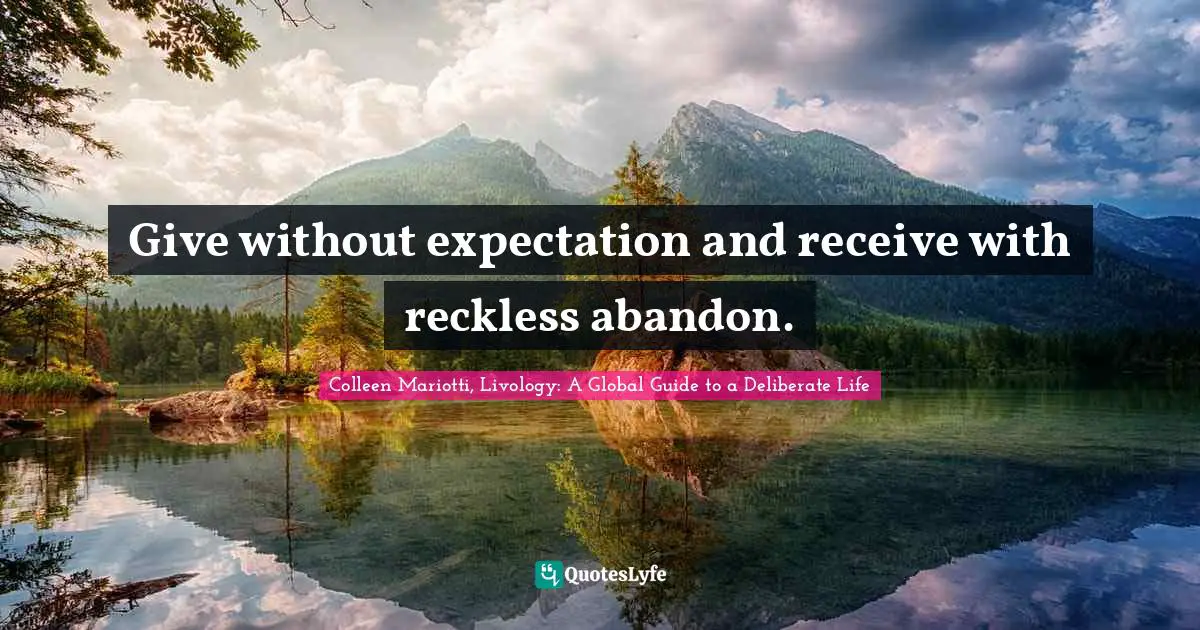 Give without expectation and receive with reckless abandon.