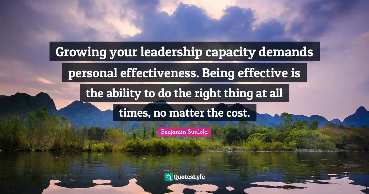 Reminder Quotes: "Growing your leadership capacity demands personal effectiveness. Being effective is the ability to do the right thing at all times, no matter the cost."