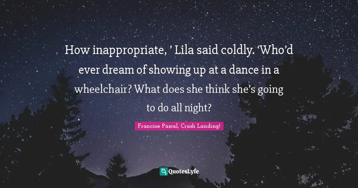 How inappropriate, ’ Lila said coldly. ‘Who’d ever dream of showing up at a dance in a wheelchair? What does she think she’s going to do all night?