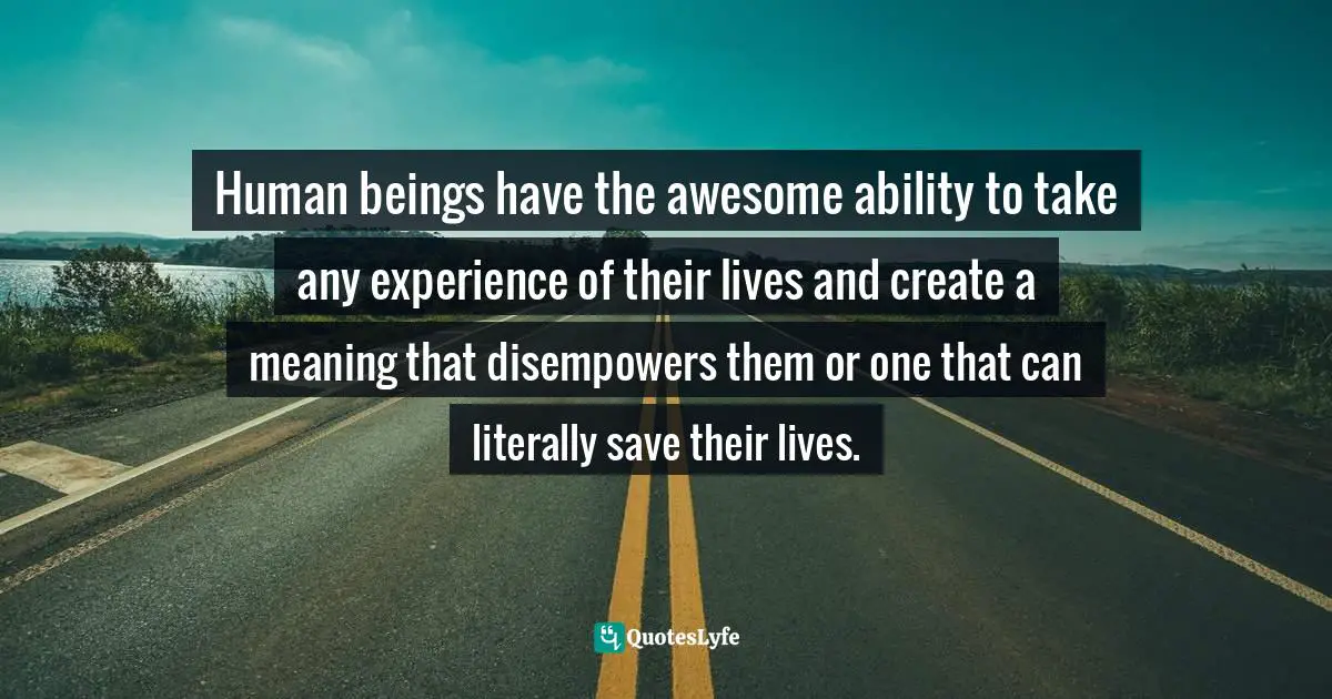 Human beings have the awesome ability to take any experience of their lives and create a meaning that disempowers them or one that can literally save their lives.