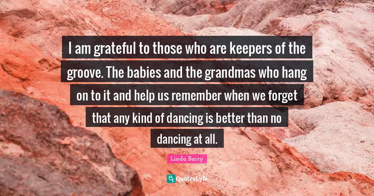 I am grateful to those who are keepers of the groove. The babies and the grandmas who hang on to it and help us remember when we forget that any kind of dancing is better than no dancing at all.