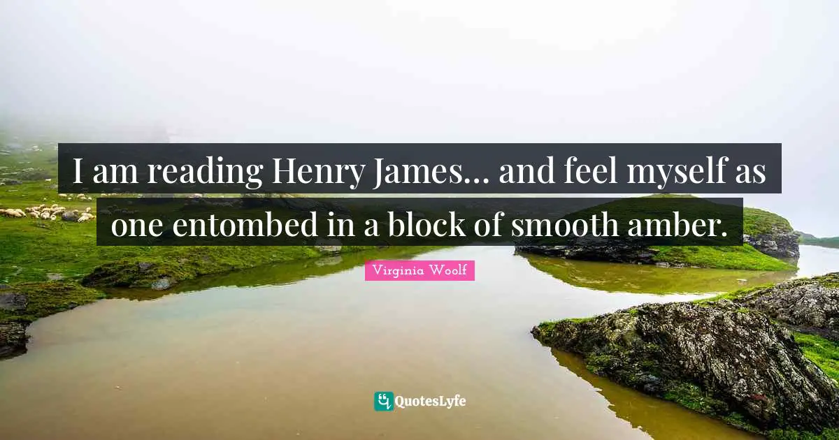 I am reading Henry James… and feel myself as one entombed in a block of smooth amber.