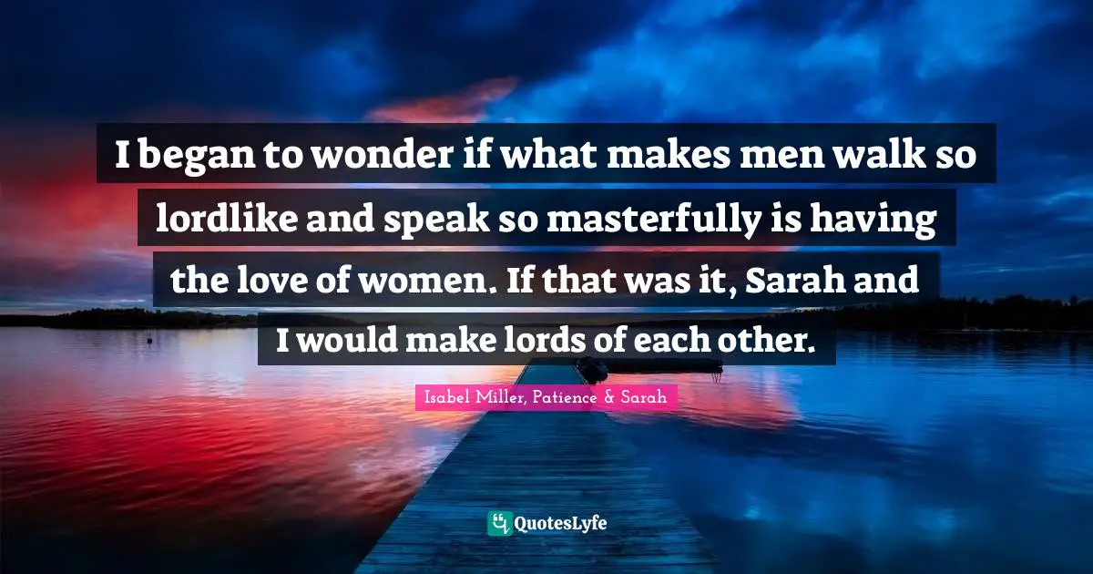 I began to wonder if what makes men walk so lordlike and speak so masterfully is having the love of women. If that was it, Sarah and I would make lords of each other.
