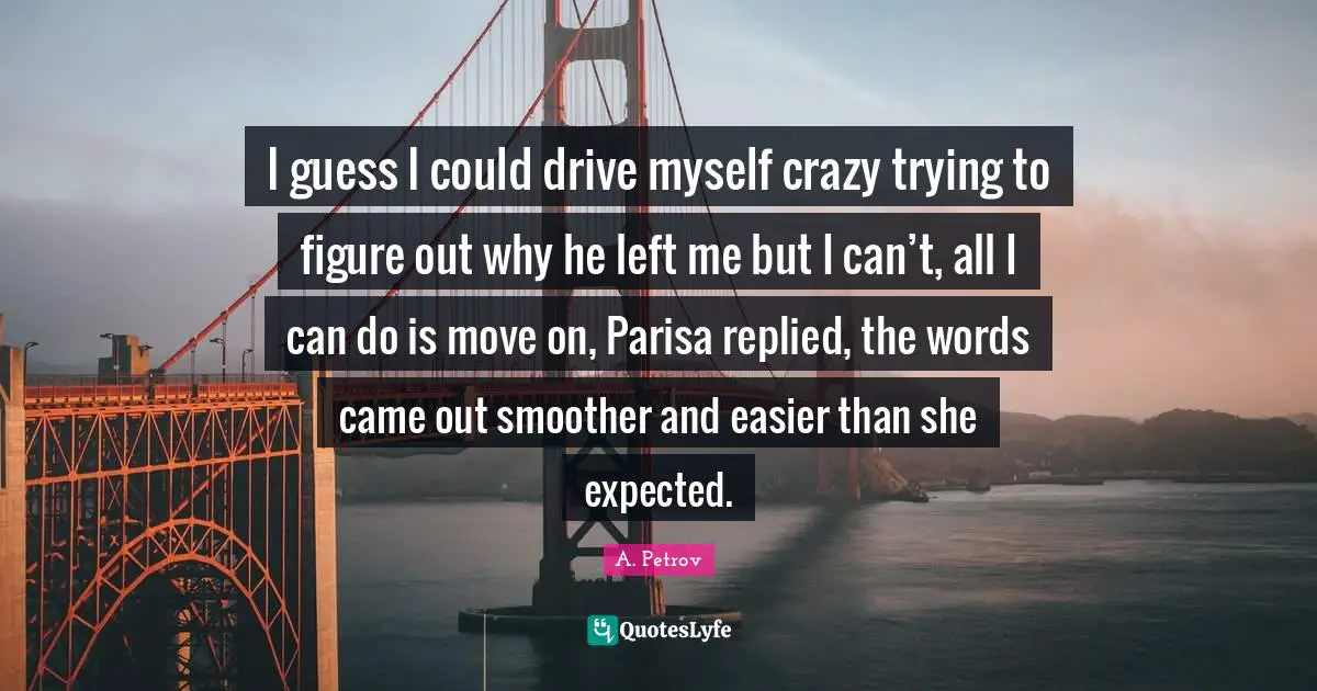 I guess I could drive myself crazy trying to figure out why he left me but I can’t, all I can do is move on, Parisa replied, the words came out smoother and easier than she expected.