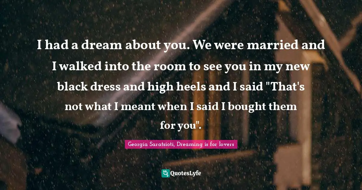 I had a dream about you. We were married and I walked into the room to see you in my new black dress and high heels and I said "That's not what I meant when I said I bought them for you".