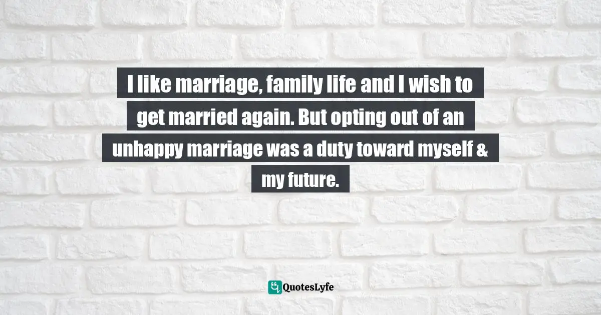 I like marriage, family life and I wish to get married again. But opting out of an unhappy marriage was a duty toward myself & my future.