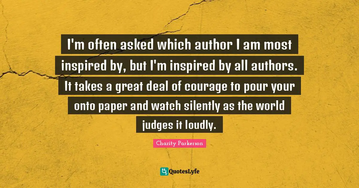 I'm often asked which author I am most inspired by, but I'm inspired by all authors. It takes a great deal of courage to pour your onto paper and watch silently as the world judges it loudly.