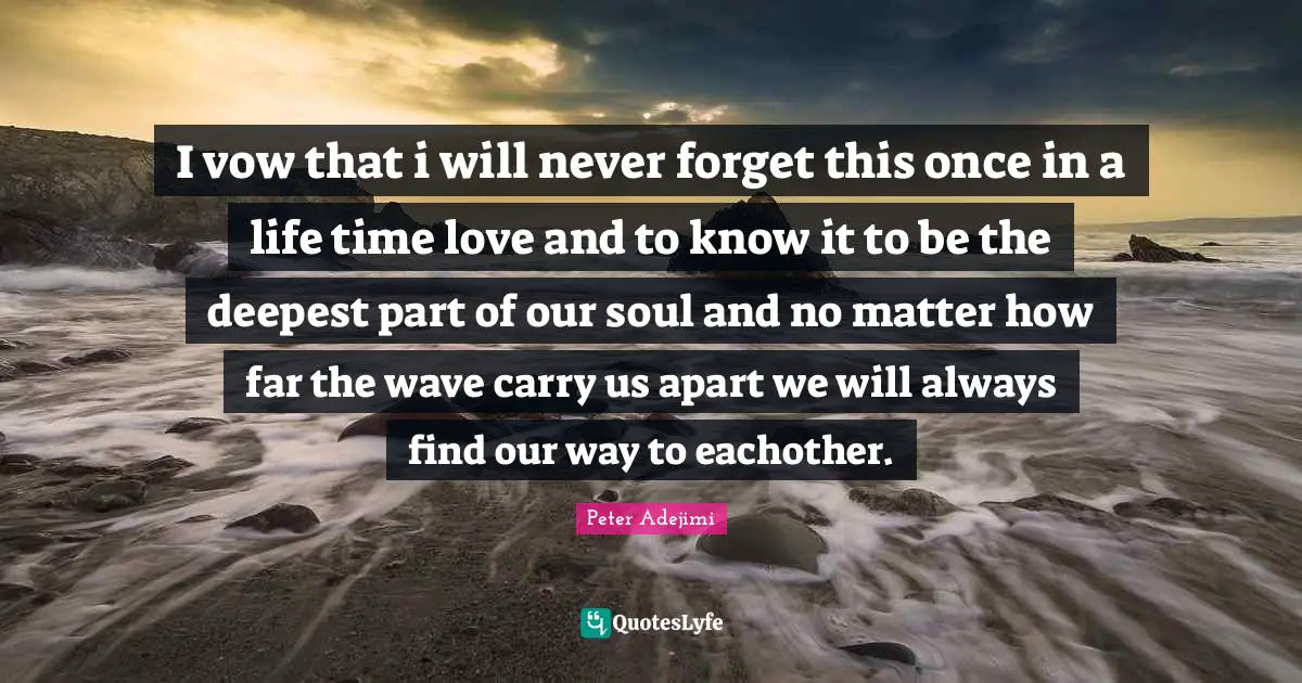 Seperation Quotes: "I vow that i will never forget this once in a life time love and to know it to be the deepest part of our soul and no matter how far the wave carry us apart we will always find our way to eachother."