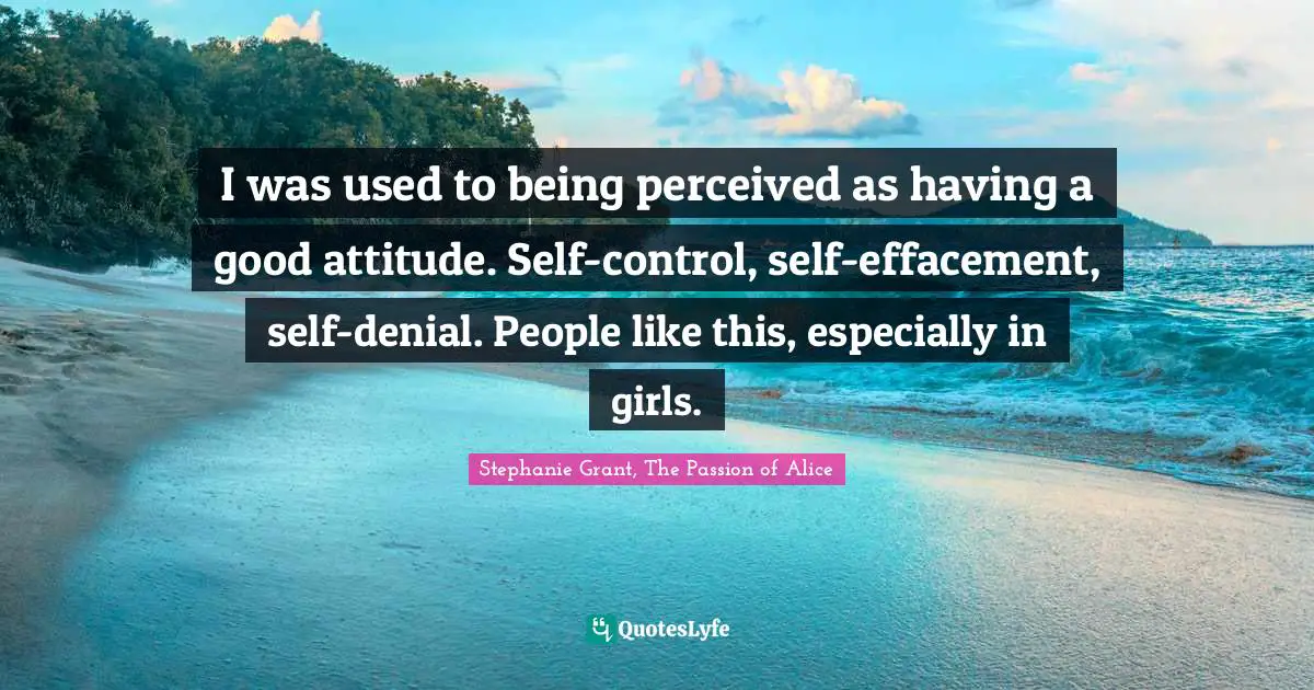 I was used to being perceived as having a good attitude. Self-control, self-effacement, self-denial. People like this, especially in girls.