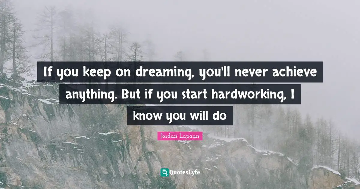 If you keep on dreaming, you'll never achieve anything. But if you start hardworking, I know you will do