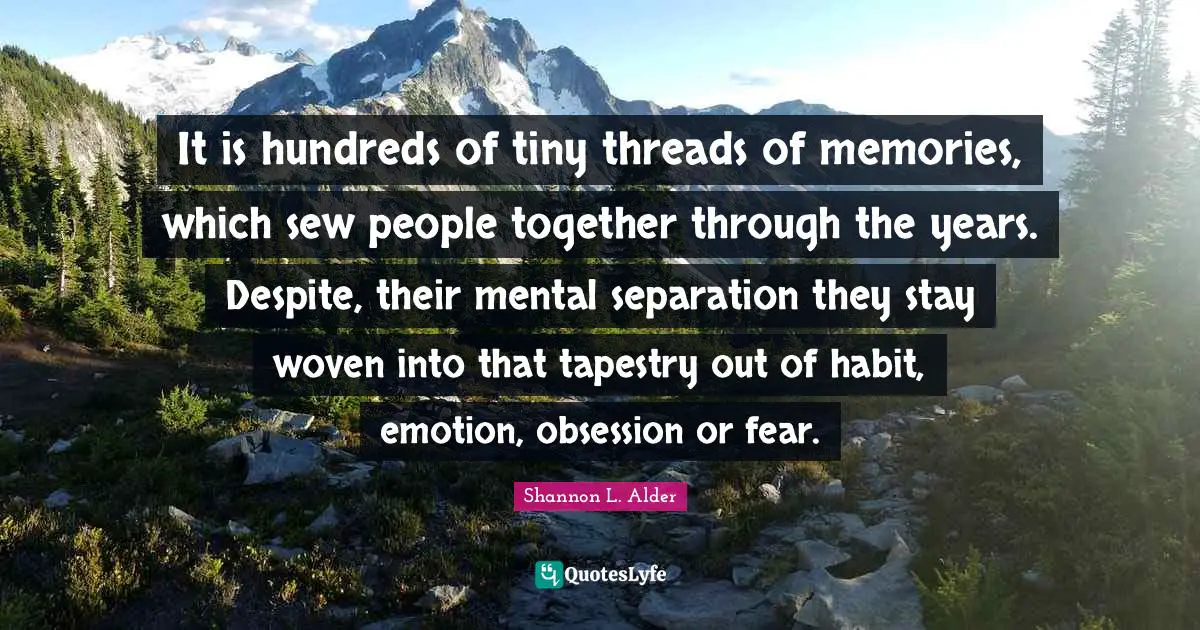 It is hundreds of tiny threads of memories, which sew people together through the years. Despite, their mental separation they stay woven into that tapestry out of habit, emotion, obsession or fear.