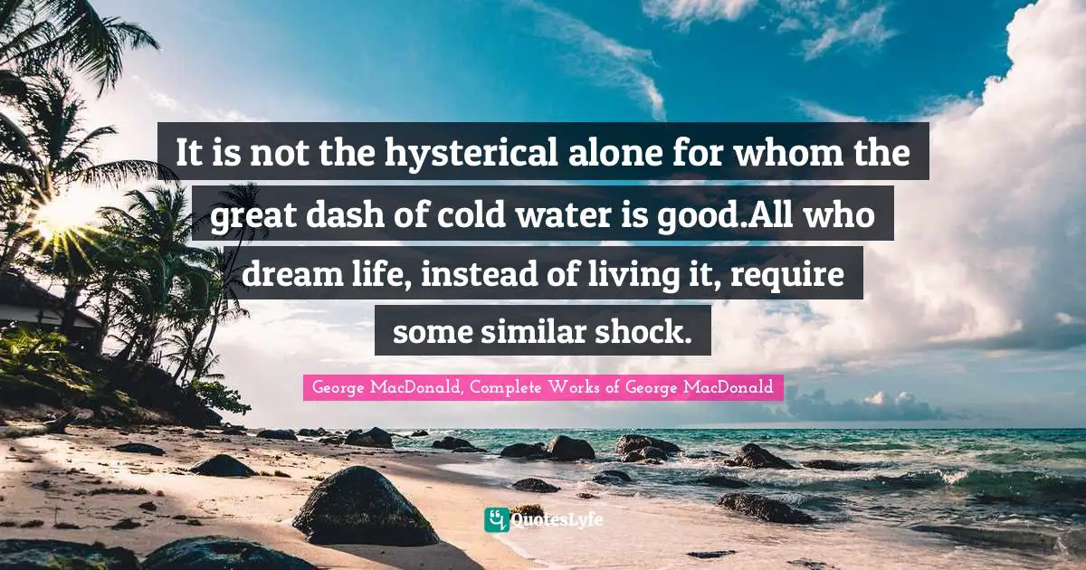 It is not the hysterical alone for whom the great dash of cold water is good.All who dream life, instead of living it, require some similar shock.