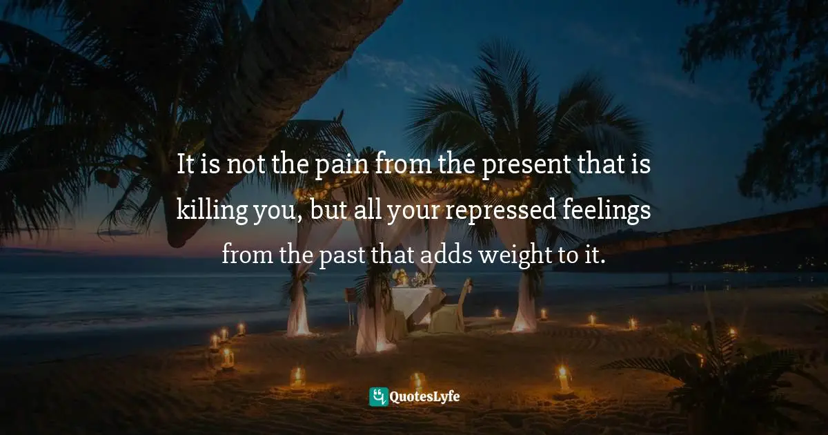 It is not the pain from the present that is killing you, but all your repressed feelings from the past that adds weight to it.