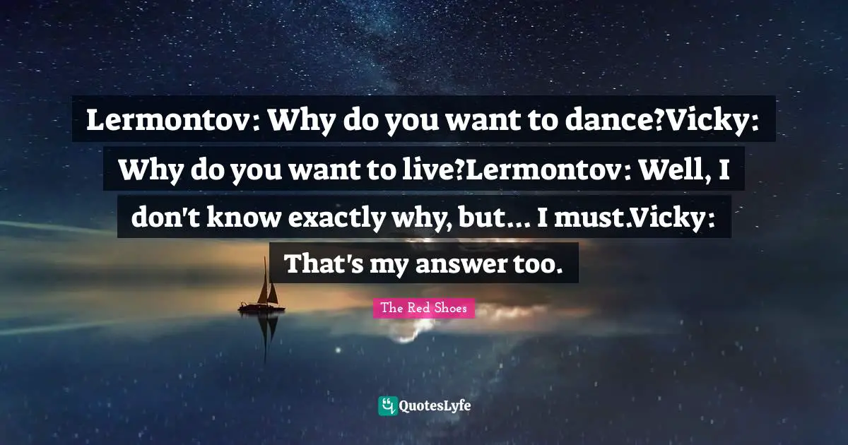 Lermontov: Why do you want to dance?Vicky: Why do you want to live?Lermontov: Well, I don't know exactly why, but... I must.Vicky: That's my answer too.