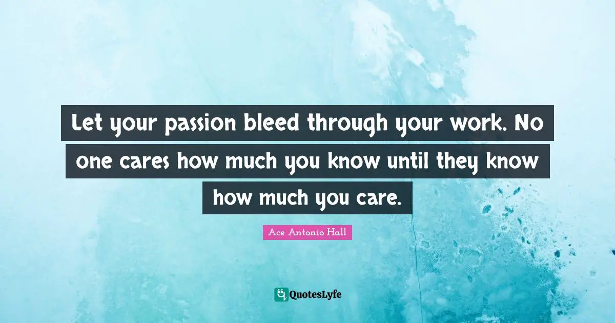 Let your passion bleed through your work. No one cares how much you know until they know how much you care.
