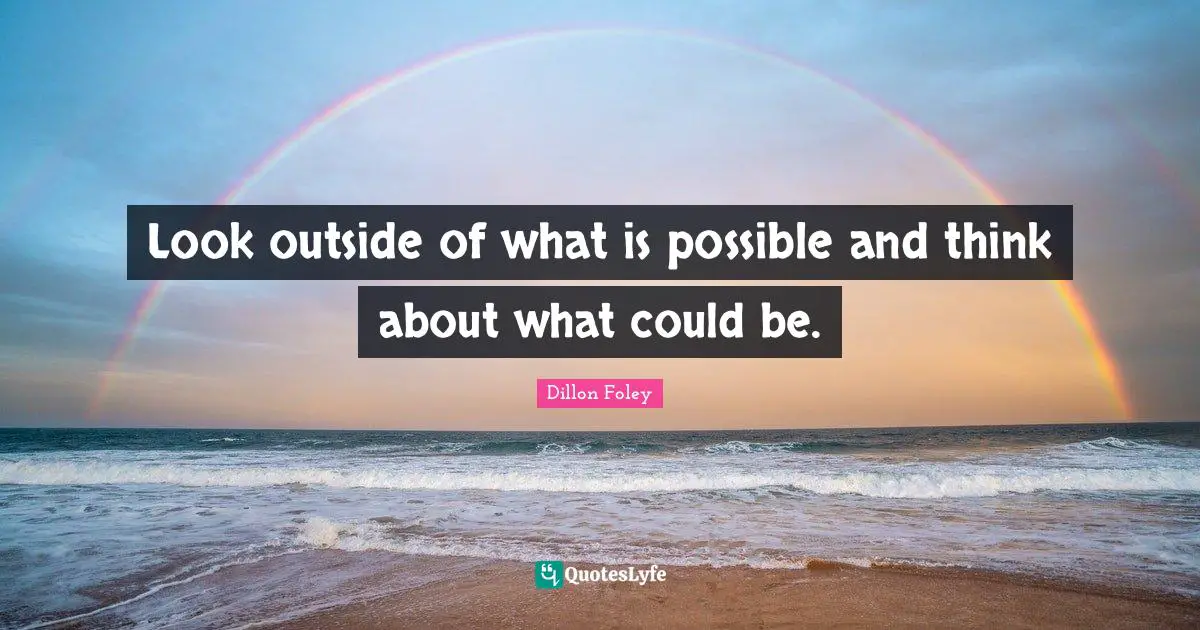 Look outside of what is possible and think about what could be.