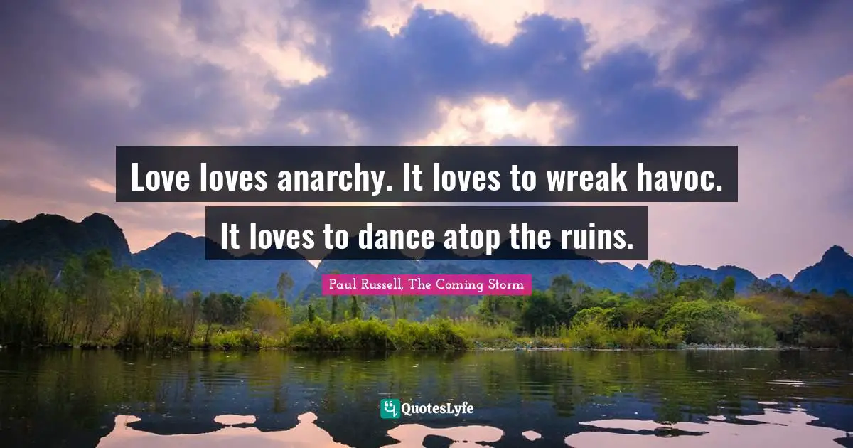 Love loves anarchy. It loves to wreak havoc. It loves to dance atop the ruins.