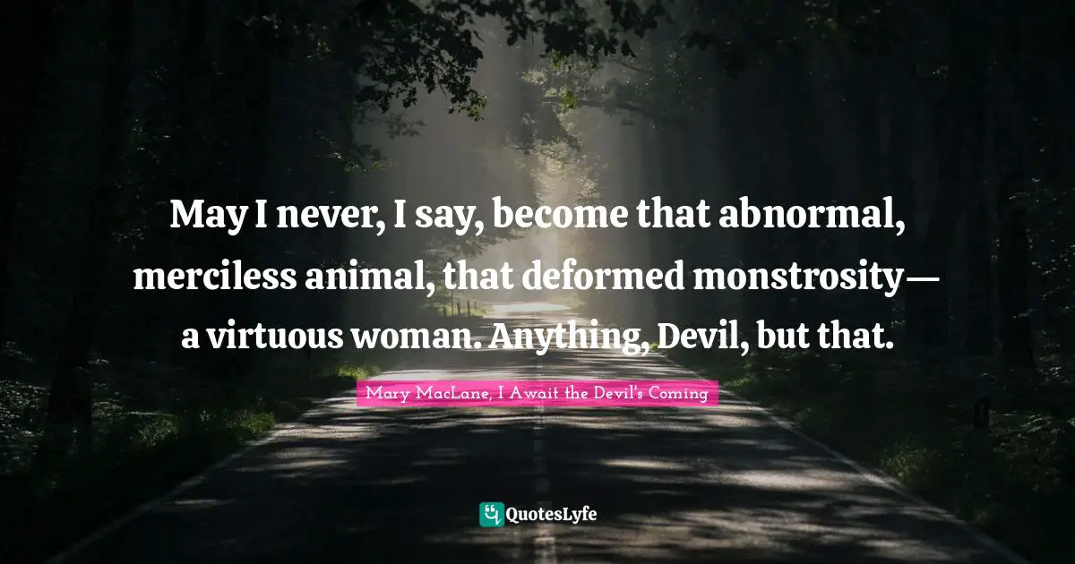 May I never, I say, become that abnormal, merciless animal, that deformed monstrosity— a virtuous woman. Anything, Devil, but that.