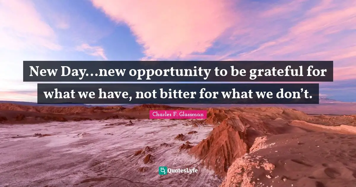 New Day…new opportunity to be grateful for what we have, not bitter for what we don’t.