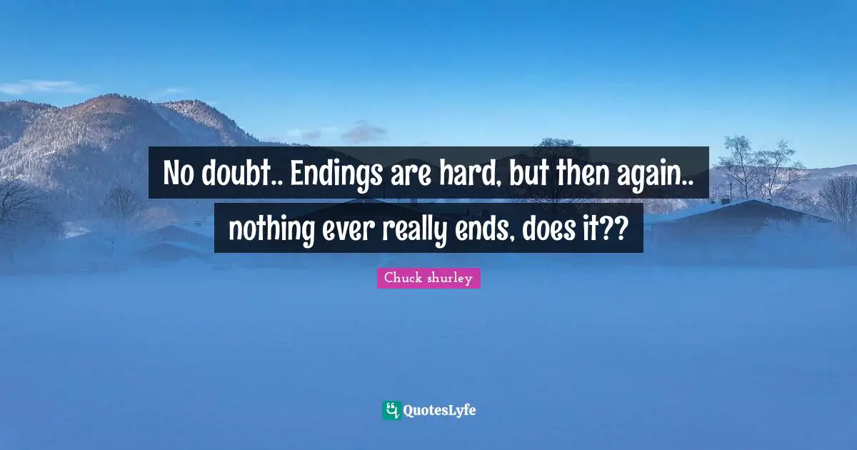 No doubt.. Endings are hard, but then again.. nothing ever really ends, does it??