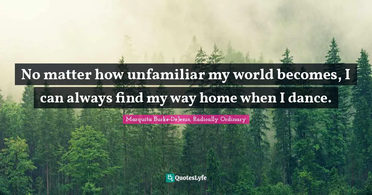 No matter how unfamiliar my world becomes, I can always find my way home when I dance.