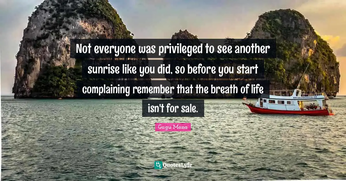 Not everyone was privileged to see another sunrise like you did, so before you start complaining remember that the breath of life isn't for sale.